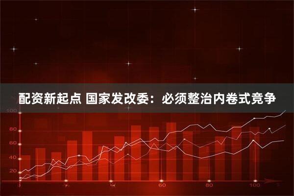 配资新起点 国家发改委：必须整治内卷式竞争