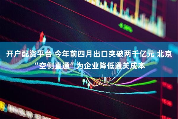 开户配资平台 今年前四月出口突破两千亿元 北京“空侧直通”为企业降低通关成本