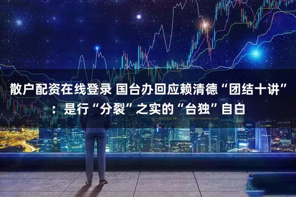 散户配资在线登录 国台办回应赖清德“团结十讲”：是行“分裂”之实的“台独”自白