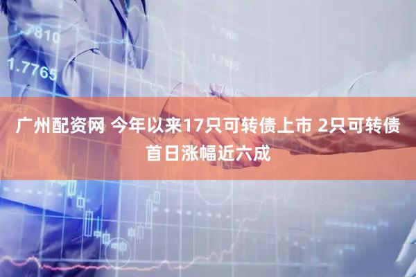 广州配资网 今年以来17只可转债上市 2只可转债首日涨幅近六成