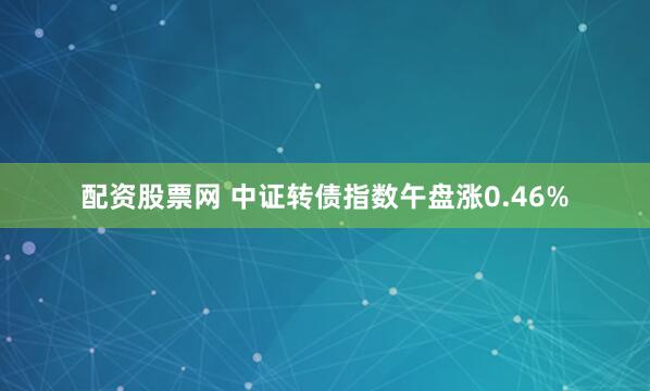 配资股票网 中证转债指数午盘涨0.46%