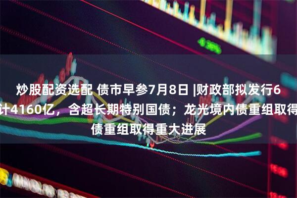 炒股配资选配 债市早参7月8日 |财政部拟发行6只国债合计4160亿，含超长期特别国债；龙光境内债重组取得重大进展