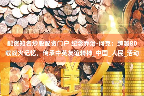 配资知名炒股配资门户 纪念乔治·何克：跨越80载战火记忆，传承中英友谊精神_中国_人民_活动