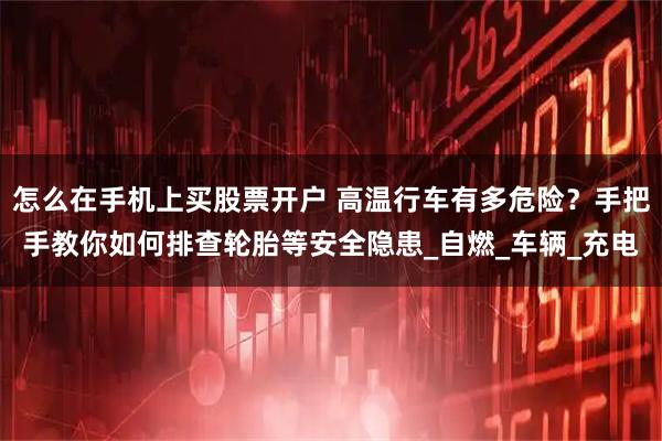 怎么在手机上买股票开户 高温行车有多危险？手把手教你如何排查轮胎等安全隐患_自燃_车辆_充电