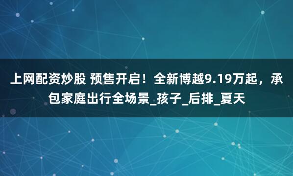 上网配资炒股 预售开启！全新博越9.19万起，承包家庭出行全场景_孩子_后排_夏天