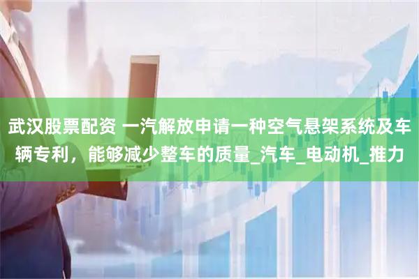 武汉股票配资 一汽解放申请一种空气悬架系统及车辆专利，能够减少整车的质量_汽车_电动机_推力