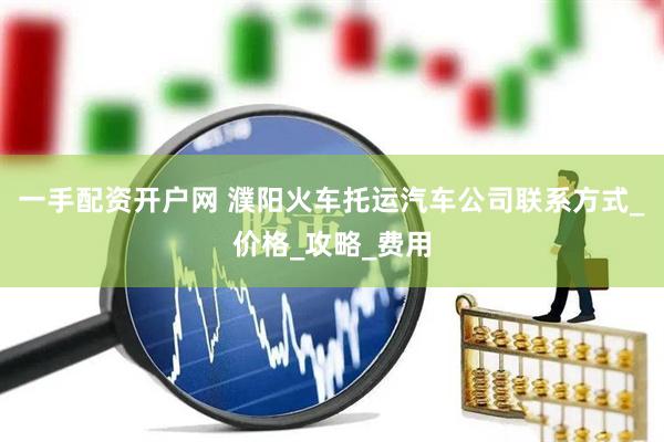 一手配资开户网 濮阳火车托运汽车公司联系方式_价格_攻略_费用