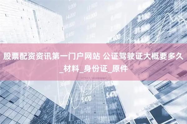 股票配资资讯第一门户网站 公证驾驶证大概要多久_材料_身份证_原件