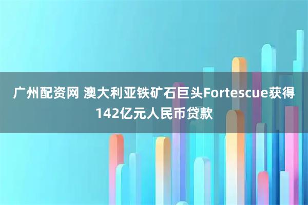 广州配资网 澳大利亚铁矿石巨头Fortescue获得142亿元人民币贷款