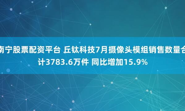 南宁股票配资平台 丘钛科技7月摄像头模组销售数量合计3783.6万件 同比增加15.9%