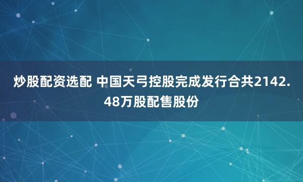 炒股配资选配 中国天弓控股完成发行合共2142.48万股配售股份