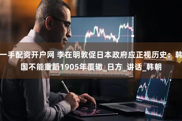 一手配资开户网 李在明敦促日本政府应正视历史：韩国不能重蹈1905年覆辙_日方_讲话_韩朝