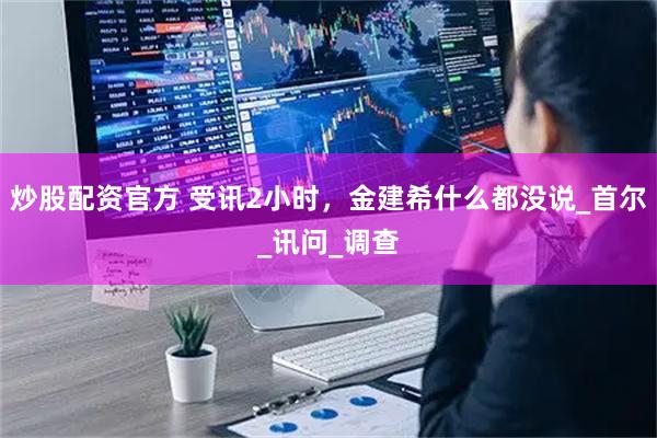 炒股配资官方 受讯2小时，金建希什么都没说_首尔_讯问_调查