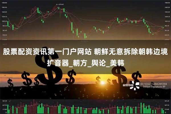 股票配资资讯第一门户网站 朝鲜无意拆除朝韩边境扩音器_朝方_舆论_美韩