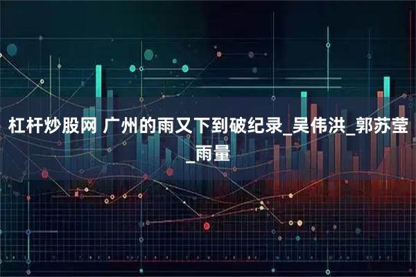 杠杆炒股网 广州的雨又下到破纪录_吴伟洪_郭苏莹_雨量