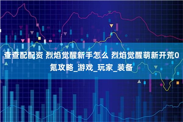 查查配配资 烈焰觉醒新手怎么 烈焰觉醒萌新开荒0氪攻略_游戏_玩家_装备