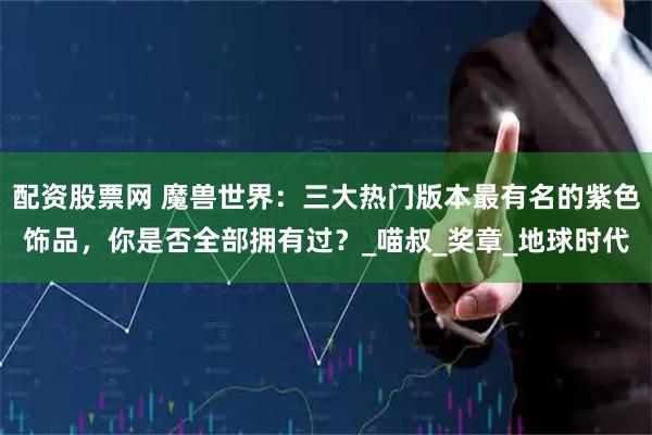 配资股票网 魔兽世界：三大热门版本最有名的紫色饰品，你是否全部拥有过？_喵叔_奖章_地球时代