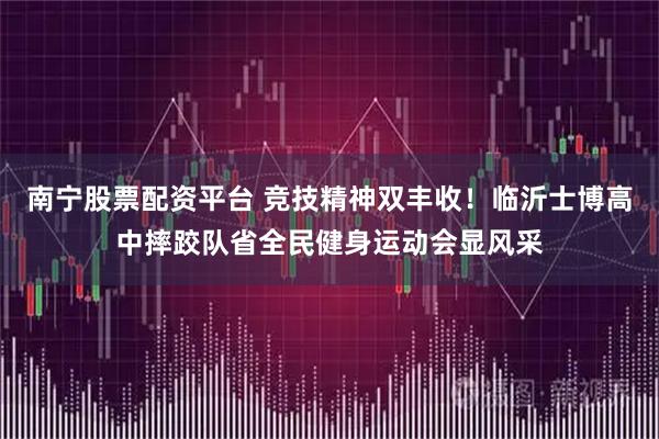 南宁股票配资平台 竞技精神双丰收！临沂士博高中摔跤队省全民健身运动会显风采