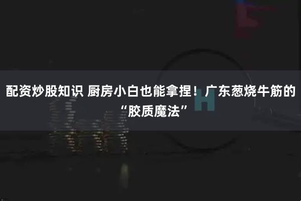 配资炒股知识 厨房小白也能拿捏!广东葱烧牛筋的 “胶质魔法”