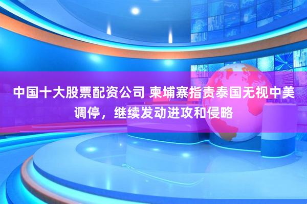 中国十大股票配资公司 柬埔寨指责泰国无视中美调停，继续发动进攻和侵略
