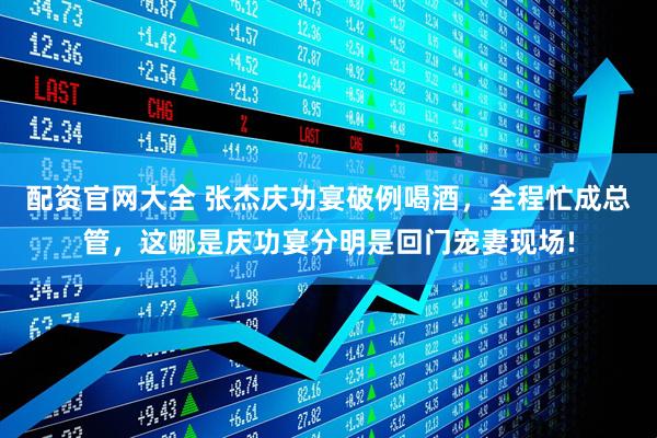 配资官网大全 张杰庆功宴破例喝酒，全程忙成总管，这哪是庆功宴分明是回门宠妻现场!