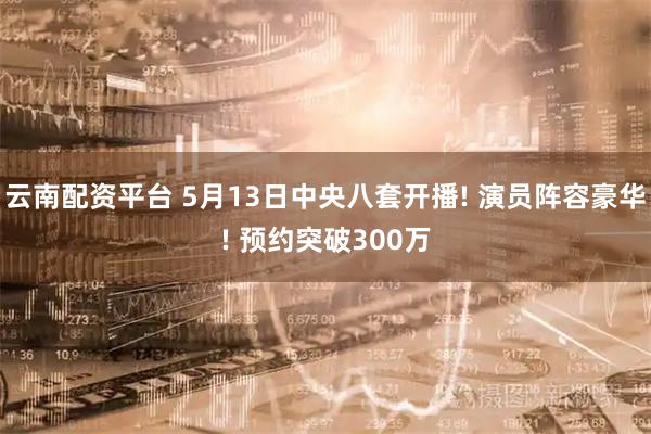 云南配资平台 5月13日中央八套开播! 演员阵容豪华! 预约突破300万