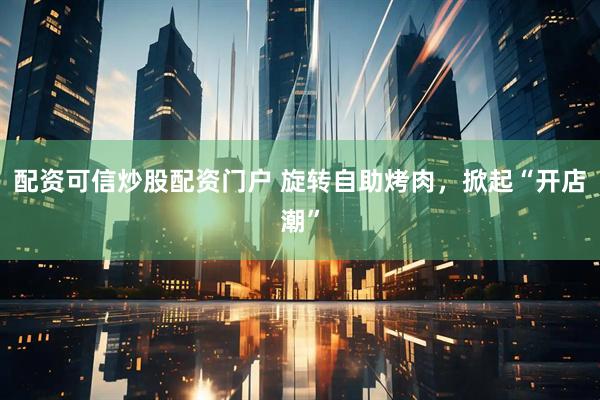 配资可信炒股配资门户 旋转自助烤肉，掀起“开店潮”