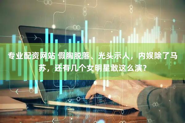 专业配资网站 假胸脱落、光头示人，内娱除了马苏，还有几个女明星敢这么演？