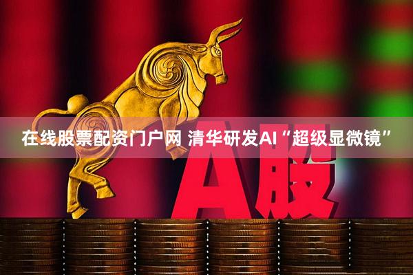 在线股票配资门户网 清华研发AI“超级显微镜”