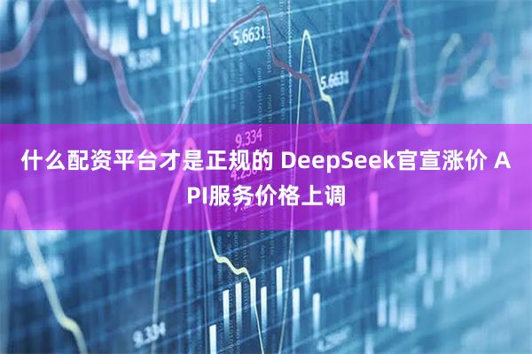 什么配资平台才是正规的 DeepSeek官宣涨价 API服务价格上调
