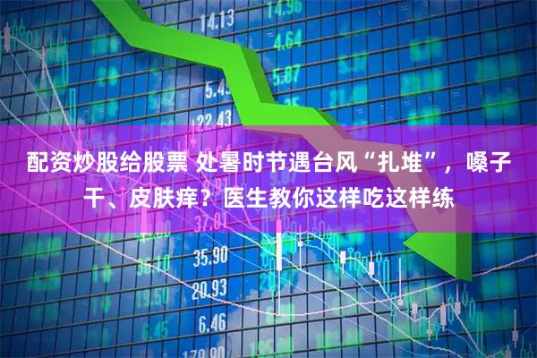配资炒股给股票 处暑时节遇台风“扎堆”，嗓子干、皮肤痒？医生教你这样吃这样练