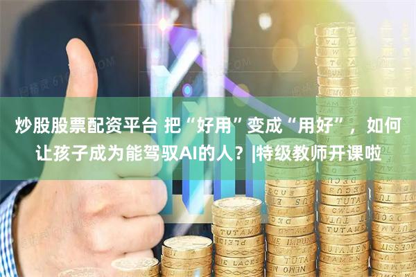 炒股股票配资平台 把“好用”变成“用好”，如何让孩子成为能驾驭AI的人？|特级教师开课啦