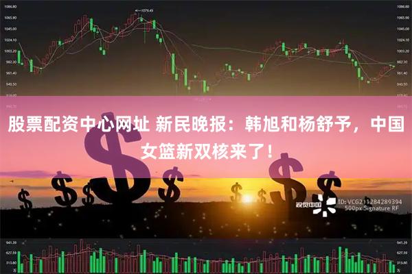 股票配资中心网址 新民晚报：韩旭和杨舒予，中国女篮新双核来了！