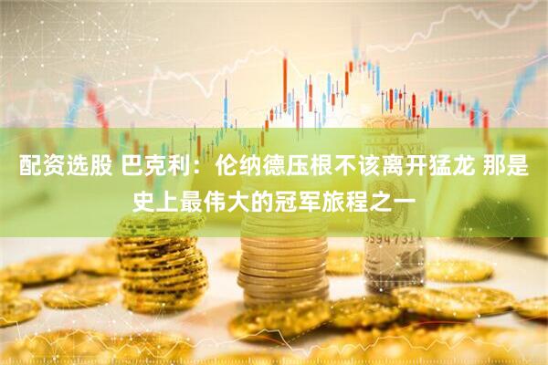配资选股 巴克利：伦纳德压根不该离开猛龙 那是史上最伟大的冠军旅程之一